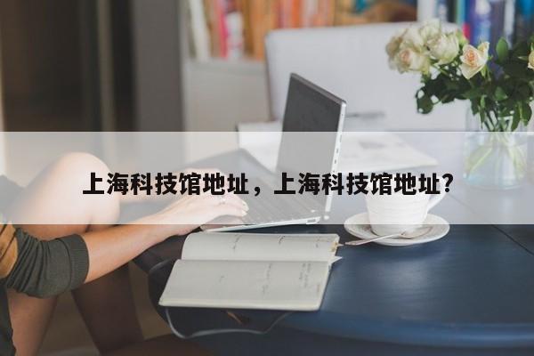 上海科技馆地址，上海科技馆地址?-第1张图片