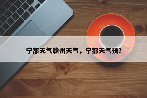 宁都天气赣州天气，宁都天气预？-第1张图片