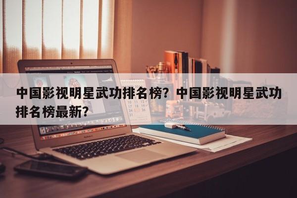 中国影视明星武功排名榜？中国影视明星武功排名榜最新？-第1张图片