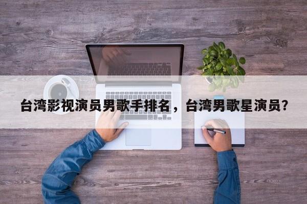 台湾影视演员男歌手排名，台湾男歌星演员？-第1张图片