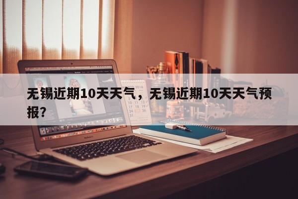 无锡近期10天天气，无锡近期10天天气预报？-第1张图片
