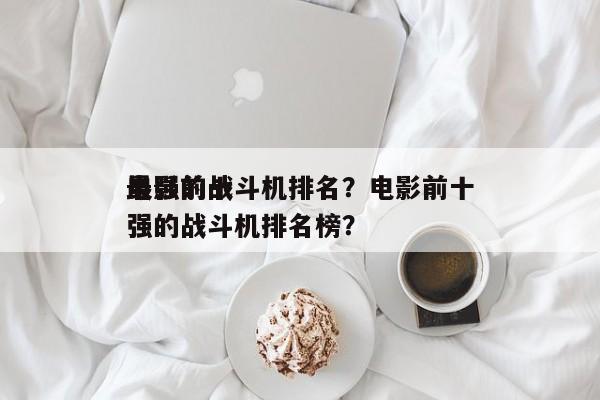电影前十
最强的战斗机排名？电影前十
最强的战斗机排名榜？-第1张图片