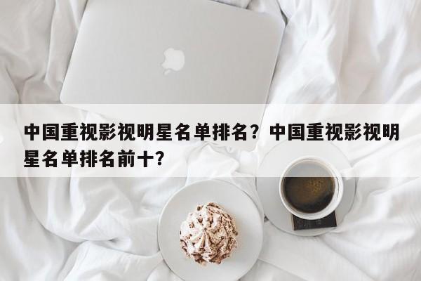 中国重视影视明星名单排名？中国重视影视明星名单排名前十？-第1张图片
