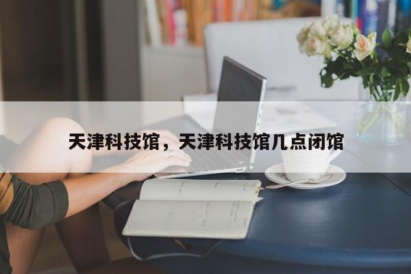 天津科技馆，天津科技馆几点闭馆-第1张图片