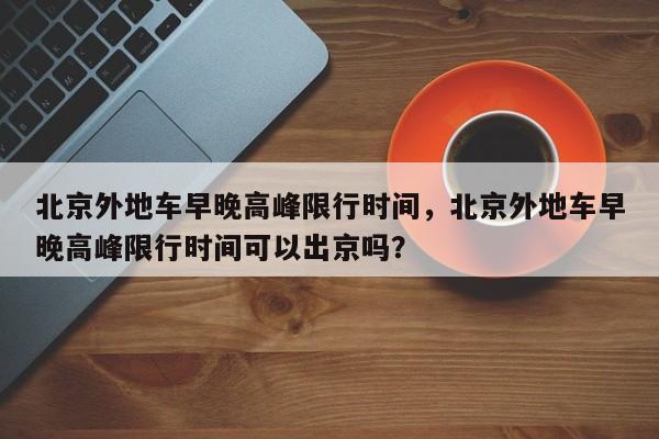 北京外地车早晚高峰限行时间，北京外地车早晚高峰限行时间可以出京吗？-第1张图片