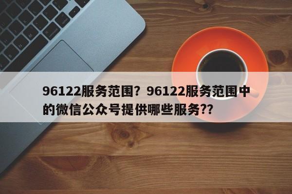 96122服务范围？96122服务范围中的微信公众号提供哪些服务?？-第1张图片