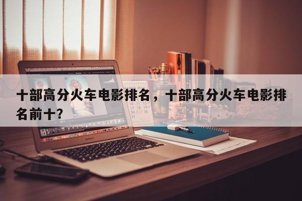 十部高分火车电影排名，十部高分火车电影排名前十？-第1张图片