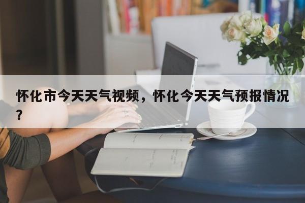 怀化市今天天气视频，怀化今天天气预报情况？-第1张图片