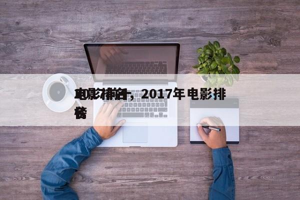 2017前十
电影排名，2017年电影排名
榜-第1张图片