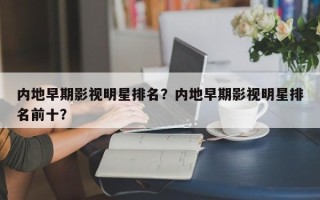 内地早期影视明星排名？内地早期影视明星排名前十？
