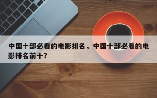 中国十部必看的电影排名，中国十部必看的电影排名前十？