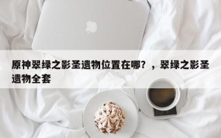 原神翠绿之影圣遗物位置在哪？，翠绿之影圣遗物全套