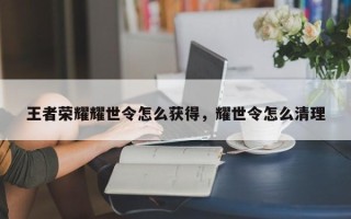 王者荣耀耀世令怎么获得，耀世令怎么清理