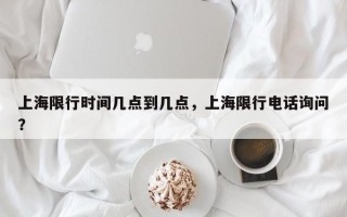 上海限行时间几点到几点，上海限行电话询问
？