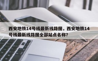 西安地铁14号线最新线路图，西安地铁14号线最新线路图全部站点名称？