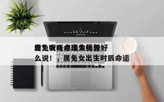 属兔女几点出生比较好
命？听听命理大师怎么说！，属兔女出生时辰命运