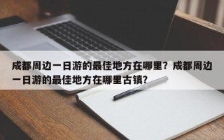 成都周边一日游的最佳地方在哪里？成都周边一日游的最佳地方在哪里古镇？