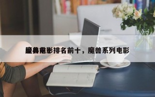 经典前十
魔兽电影排名前十，魔兽系列电影