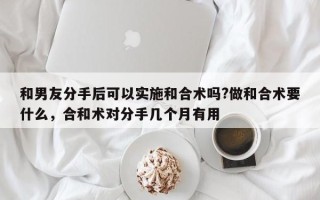 和男友分手后可以实施和合术吗?做和合术要什么，合和术对分手几个月有用