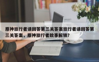 原神旅行者请回答第三关答案旅行者请回答第三关答案，原神旅行者故事解锁？