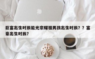 巨富出生时辰能光宗耀祖男孩出生时辰？？富豪出生时辰？