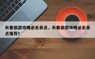 长春旅游攻略必去景点，长春旅游攻略必去景点推荐？