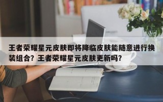 王者荣耀星元皮肤即将降临皮肤能随意进行换装组合？王者荣耀星元皮肤更新吗？