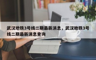 武汉地铁3号线二期最新消息，武汉地铁3号线二期最新消息查询