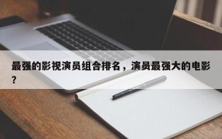 最强的影视演员组合排名，演员最强大的电影？