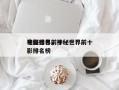 神秘世界前十
电影排名，神秘世界前十
电影排名榜