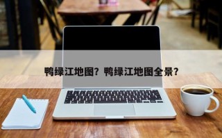 鸭绿江地图？鸭绿江地图全景？