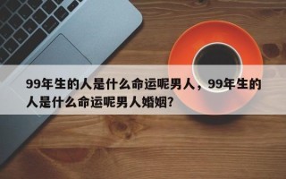 99年生的人是什么命运呢男人，99年生的人是什么命运呢男人婚姻？