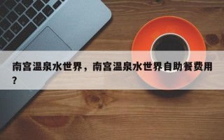 南宫温泉水世界，南宫温泉水世界自助餐费用
？
