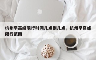 杭州早高峰限行时间几点到几点，杭州早高峰限行范围