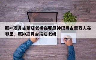 原神璃月古董店老板在哪原神璃月古董商人在哪里，原神璃月古玩店老板