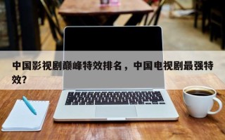 中国影视剧巅峰特效排名，中国电视剧最强特效？