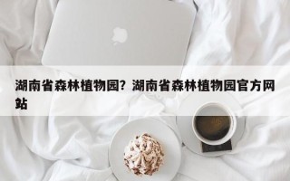 湖南省森林植物园？湖南省森林植物园官方网站
？