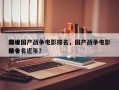 前十
巅峰国产战争电影排名，国产战争电影排名
前十名近年？
