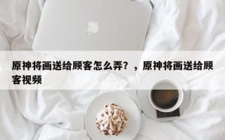 原神将画送给顾客怎么弄？，原神将画送给顾客视频