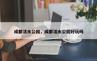 成都活水公园，成都活水公园好玩吗