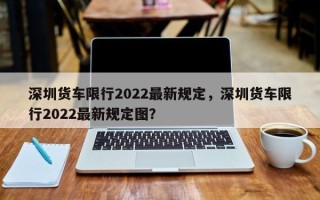 深圳货车限行2022最新规定，深圳货车限行2022最新规定图？