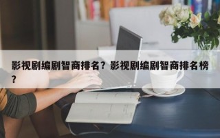 影视剧编剧智商排名？影视剧编剧智商排名榜？