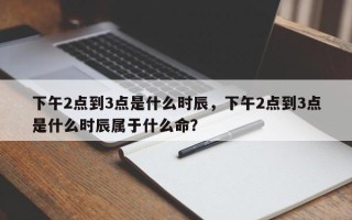 下午2点到3点是什么时辰，下午2点到3点是什么时辰属于什么命？
