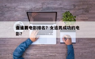 盘点前十
女追男电影排名？女追男成功的电影？