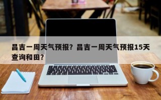昌吉一周天气预报？昌吉一周天气预报15天查询和田？