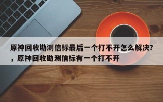 原神回收勘测信标最后一个打不开怎么解决？，原神回收勘测信标有一个打不开
