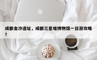 成都金沙遗址，成都三星堆博物馆一日游攻略？