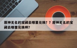 原神无名的宝藏去哪里兑换？？原神无名的宝藏去哪里兑换啊？