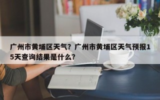 广州市黄埔区天气？广州市黄埔区天气预报15天查询结果是什么？