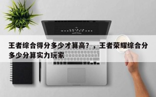 王者综合得分多少才算高？，王者荣耀综合分多少分算实力玩家